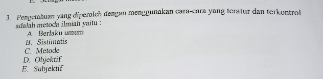 Pengetahuan yang diperoleh dengan menggunakan cara-cara yang teratur dan terkontrol
adalah metoda ilmiah yaitu :
A. Berlaku umum
B. Sistimatis
C. Metode
D. Objektif
E. Subjektif