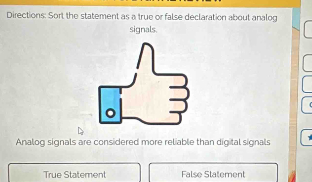 Directions: Sort the statement as a true or false declaration about analog
signals.
Analog signals are considered more reliable than digital signals
True Statement False Statement