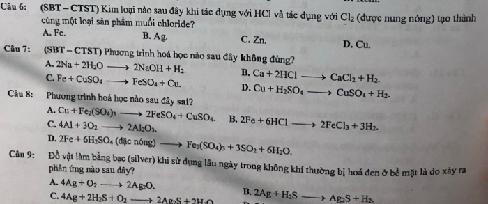 (SBT - CTST) Kim loại nào sau đây khi tác dụng với HCl và tác dụng với Cl_2 (được nung nóng) tạo thành
cùng một loại sản phẩm muối chloride?
A. Fe. B. Ag. C. Zn. D. Cu.
Câu 7: (SBT - CTST) Phương trình hoá học nào sau đây không đúng?
A. 2Na+2H_2Oto 2NaOH+H_2. B. Ca+2HClto CaCl_2+H_2.
C. Fe+CuSO_4to FeSO_4+Cu. D. Cu+H_2SO_4to CuSO_4+H_2.
Câu 8: Phương trình hoá học nào sau đây sai?
A. Cu+Fe_2(SO_4)_3to 2FeSO_4+CuSO_4. B. 2Fe+6HClto 2FeCl_3+3H_2.
C. 4Al+3O_2to 2Al_2O_3.
D. 2Fe+6H_2SO_4(dicn6ng)to Fe_2(SO_4)_3+3SO_2+6H_2O.
Câu 9: Đồ vật làm bằng b csc (sil wer) khi sử dụng lâu ngày trong không khí thường bị hoá đen ở bề mặt là do xảy ra
phản ứng nào sau đây?
A. 4Ag+O_2to 2Ag_2O. B. 2Ag+H_2Sto Ag_2S+H_2.
C. 4Ag+2H_2S+O_2to 2Ag_2S+2H_2O