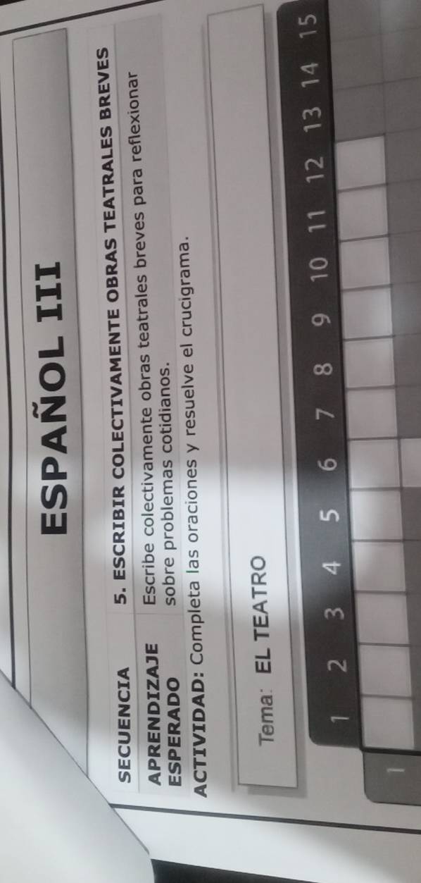 ESPAÑOl III 
SECUENCIA 5. ESCRIBIR COLECTIVAMENTE OBRAS TEATRALES BREVES 
APRENDIZAJE Escribe colectivamente obras teatrales breves para reflexionar 
ESPERADO sobre problemas cotidianos. 
ACTIVIDAD: Completa las oraciones y resuelve el crucigrama. 
Tema: EL TEATRO
1 2 3 4 5 6 7 8 9 10 11 12 13 14 15
1