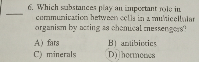 Which substances play an important role in
_
communication between cells in a multicellular
organism by acting as chemical messengers?
A) fats B) antibiotics
C) minerals D))hormones