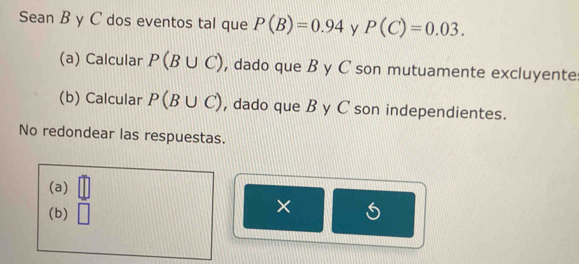 Sean B y C dos eventos tal que P(B)=0.94 y P(C)=0.03.
(a) Calcular P(B∪ C) , dado que B y C son mutuamente excluyente
(b) Calcular P(B∪ C) , dado que B y C son independientes.
No redondear las respuestas.
(a)
(b) □ ×