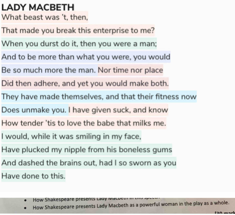 LADY MACBETH 
What beast was 't, then, 
That made you break this enterprise to me? 
When you durst do it, then you were a man; 
And to be more than what you were, you would 
Be so much more the man. Nor time nor place 
Did then adhere, and yet you would make both. 
They have made themselves, and that their fitness now 
Does unmake you. I have given suck, and know 
How tender 'tis to love the babe that milks me. 
I would, while it was smiling in my face, 
Have plucked my nipple from his boneless gums 
And dashed the brains out, had I so sworn as you 
Have done to this. 
How Shakespeare presents Lady Macbeth ''' 
How Shakespeare presents Lady Macbeth as a powerful woman in the play as a whole. 
[A marl