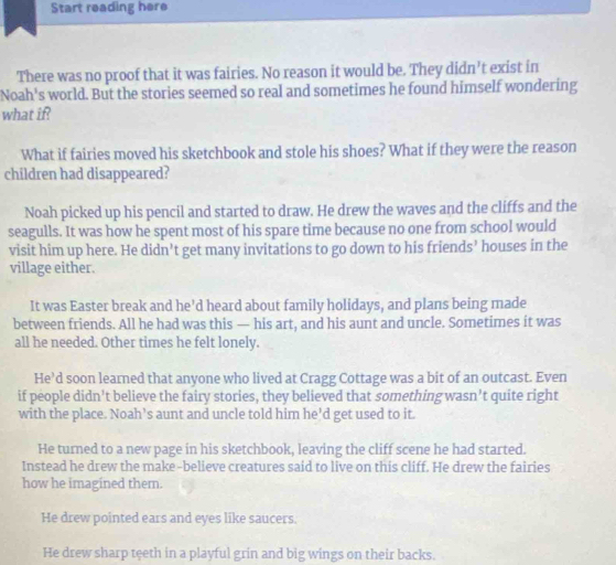 Start reading here
There was no proof that it was fairies. No reason it would be. They didn' t exist in
Noah's world. But the stories seemed so real and sometimes he found himself wondering
what if?
What if fairies moved his sketchbook and stole his shoes? What if they were the reason
children had disappeared?
Noah picked up his pencil and started to draw. He drew the waves and the cliffs and the
seagulls. It was how he spent most of his spare time because no one from school would
visit him up here. He didn’t get many invitations to go down to his friends’ houses in the
village either.
It was Easter break and he'd heard about family holidays, and plans being made
between friends. All he had was this — his art, and his aunt and uncle. Sometimes it was
all he needed. Other times he felt lonely.
He’d soon learned that anyone who lived at Cragg Cottage was a bit of an outcast. Even
if people didn’t believe the fairy stories, they believed that somethingwasn’t quite right
with the place. Noah’s aunt and uncle told him he’d get used to it.
He turned to a new page in his sketchbook, leaving the cliff scene he had started.
Instead he drew the make-believe creatures said to live on this cliff. He drew the fairies
how he imagined them.
He drew pointed ears and eyes like saucers.
He drew sharp teeth in a playful grin and big wings on their backs.
