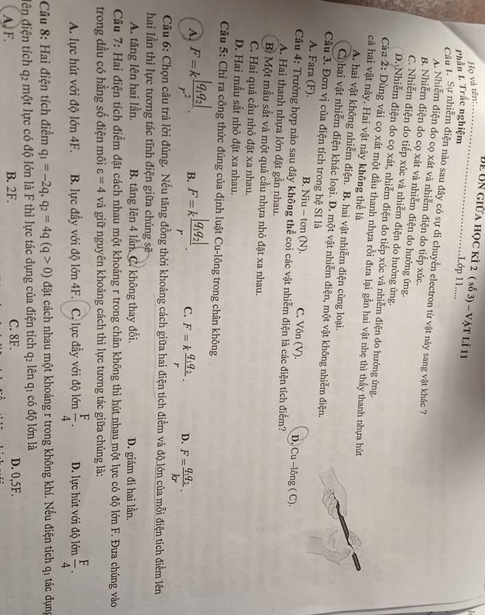 Để Un giữa học kì 2 ( số 3) - vật lí 11
Họ và tên:_
Phần I. Trắc nghiệm
1Lớp 11.....
Câu 1. Sự nhiễm điện nào sau đây có sự di chuyển electron từ vật này sang vật khác ?
A. Nhiễm điện do cọ xát và nhiễm điện do tiếp xúc.
B. Nhiễm điện do cọ xát và nhiễm điện do hưởng ứng.
C. Nhiễm điện do tiếp xúc và nhiễm điện do hưởng ứng.
D. Nhiễm điện do cọ xát, nhiễm điện do tiếp xúc và nhiễm điện do hưởng ứng.
Câu 2: Dùng vài cọ xát một đầu thanh nhựa rồi đưa lại gần hai vật nhẹ thì thấy thanh nhựa hút
cả hai vật này. Hai vật này không thể là
A. hai vật không nhiễm điện. B. hai vật nhiễm điện cùng loại.
C hai vật nhiễm điện khác loại. D. một vật nhiễm điện, một vật không nhiễm điện.
Câu 3. Đơn vị của điện tích trong hệ SI là
A. Fara (F). B. Niu - tơn (N). C. Vôn (V). D. Cu --lông ( C).
Câu 4: Trường hợp nào sau đây không thể coi các vật nhiễm điện là các điện tích điểm?
A. Hai thanh nhựa lớn đặt gần nhau.
B Một mẫu sắt và một quả cầu nhựa nhỏ đặt xa nhau.
C. Hai quả cầu nhỏ đặt xa nhau.
D. Hai mầu sắt nhỏ đặt xa nhau.
Câu 5: Chỉ ra công thức đúng của định luật Cu-lông trong chân không
A. F=kfrac |q_1q_2|r^2. B. F=kfrac |q_1q_2|r. C. F=kfrac q_1q_2r. D. F=frac q_1q_2kr.
Câu 6: Chọn câu trả lời đúng. Nếu tăng đồng thời khoảng cách giữa hai điện tích điểm và độ lớn của mỗi điện tích điểm lên
hai lần thì lực tương tác tĩnh điện giữa chúng sẽ
A. tăng lên hai lần. B. tăng lên 4 lần C. không thay đổi. D. giàm đi hai lần.
Câu 7: Hai điện tích điểm đặt cách nhau một khoảng r trong chân không thì hút nhau một lực có độ lớn F. Đưa chúng vào
trong dầu có hằng số điện môi varepsilon =4 và giữ nguyên khoảng cách thì lực tương tác giữa chúng là:
A. lực hút với độ lớn 4F. B. lực đầy với độ lớn 4F. C. lực đầy với độ lớn  F/4 . D. lực hút với độ lớn  F/4 .
Câu 8: Hai điện tích điểm q_1=-2q,q_2=4q(q>0) đặt cách nhau một khoảng r trong không khí. Nếu điện tích qi tác dụng
dên điện tích q_2 một lực có độ lớn là F thì lực tác dụng của điện tích q_2 lên qi có độ lớn là
A. F. B. 2F. C. 8F. D. 0,5F.