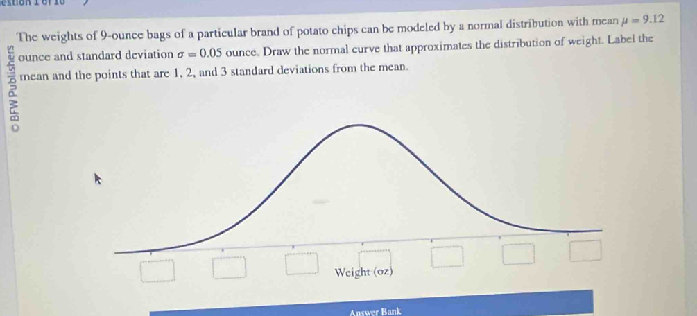 The weights of 9-ounce bags of a particular brand of potato chips can be modeled by a normal distribution with mean mu =9.12
ounce and standard deviation sigma =0.05 ounce. Draw the normal curve that approximates the distribution of weight. Label the 
mean and the points that are 1, 2, and 3 standard deviations from the mean. 
Weight (oz) 
Answer Bank