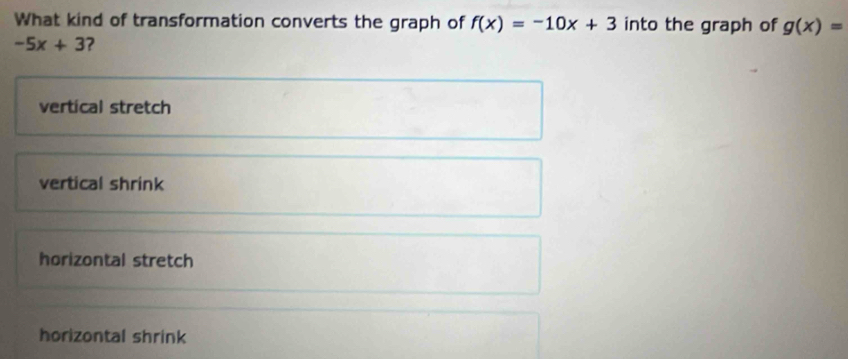 What kind of transformation converts the graph of f(x)=-10x+3 into the graph of g(x)=
-5x+3 ?
vertical stretch
vertical shrink
horizontal stretch
horizontal shrink