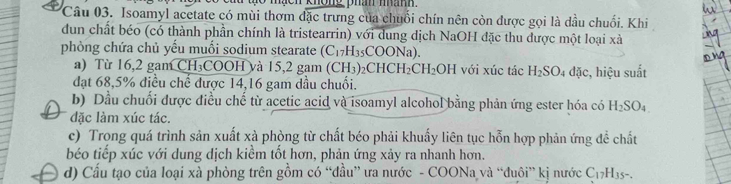 Isoamyl acetate có mùi thơm đặc trưng của chuối chín nên còn được gọi là dầu chuối. Khi 
dun chất béo (có thành phần chính là tristearrin) với dung dịch NaOH đặc thu được một loại xà 
phòng chứa chủ yếu muối sodium stearate (C_17H_35COONa). 
a) Từ 16,2 gam CH₃COOH và 15,2 gam (0 (CH_3)_2CHCH_2CH_2OH với xúc tác H_2SO_4 đặc, hiệu suất 
đạt 68, 5% điều chế được 14, 16 gam dầu chuối. 
b) Dầu chuối được điều chế từ acetic acid và isoamyl alcohol bằng phản ứng ester hóa có H_2SO_4
đặc làm xúc tác. 
c) Trong quá trình sản xuất xà phòng từ chất béo phải khuấy liên tục hỗn hợp phản ứng để chất 
béo tiếp xúc với dung dịch kiềm tốt hơn, phản ứng xảy ra nhanh hơn. 
d) Cấu tạo của loại xà phòng trên gồm có “đầu” ưa nước - COONa và “đuôi” kị nước C_17H_35-