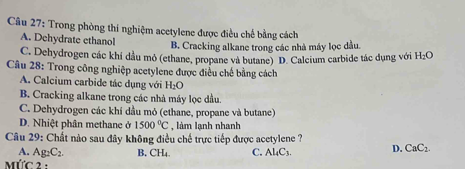 Trong phòng thí nghiệm acetylene được điều chế bằng cách
A. Dehydrate ethanol
B. Cracking alkane trong các nhà máy lọc dầu
C. Dehydrogen các khí dầu mỏ (ethane, propane và butane) D. Calcium carbide tác dụng với H_2O
Câu 28: Trong công nghiệp acetylene được điều chế bằng cách
A. Calcium carbide tác dụng với H_2O
B. Cracking alkane trong các nhà máy lọc dầu.
C. Dehydrogen các khí dầu mỏ (ethane, propane và butane)
D. Nhiệt phân methane ở 1500°C , làm lạnh nhanh
Câu 29: Chất nào sau đây không điều chế trực tiếp được acetylene ?
A. Ag_2C_2. B. CH_4. C. Al_4C_3.
D. CaC_2. 
MứC 2 :