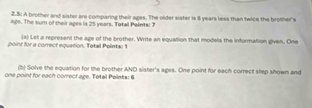 2.5: A brother and sister are comparing their ages. The older sister is 8 years less than twice the brother's 
age. The sum of their ages is 25 years. Total Points: 7 
(a) Let a represent the age of the brother. Write an equation that models the information given. One 
point for a correct equation. Total Points: 1 
(b) Solve the equation for the brother AND sister's ages. One point for each correct step shown and 
one point for each correct age. Total Points: 6