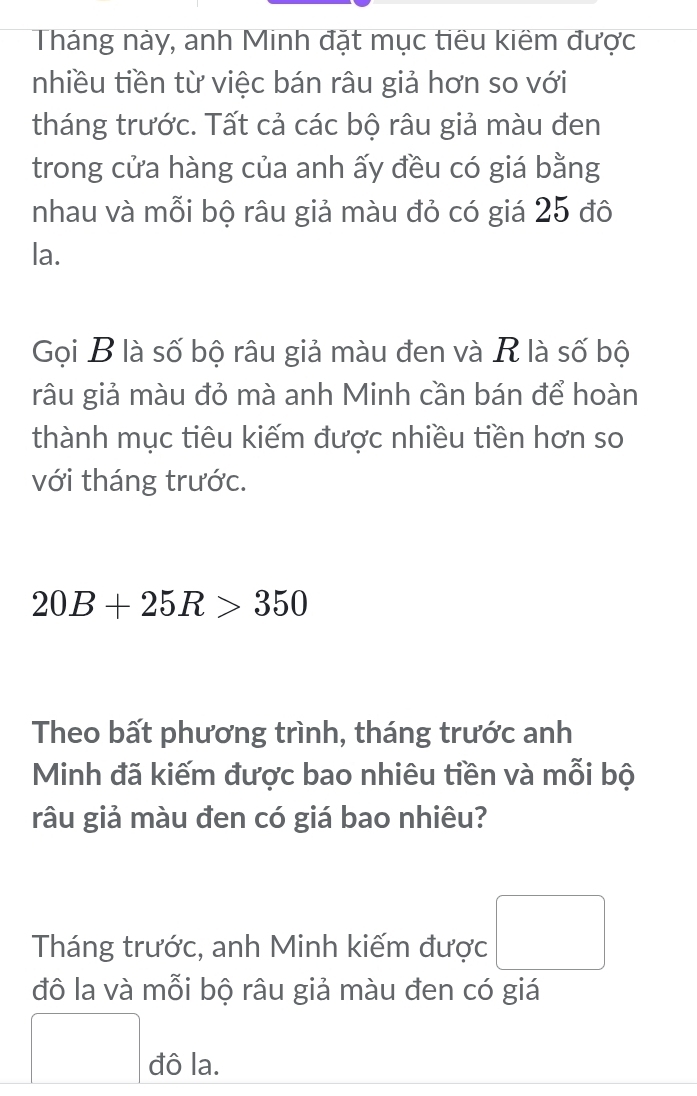 Tháng này, anh Minh đặt mục tiêu kiêm được 
nhiều tiền từ việc bán râu giả hơn so với 
tháng trước. Tất cả các bộ râu giả màu đen 
trong cửa hàng của anh ấy đều có giá bằng 
nhau và mỗi bộ râu giả màu đỏ có giá 25 đô 
la. 
Gọi B là số bộ râu giả màu đen và R là số bộ 
râu giả màu đỏ mà anh Minh cần bán để hoàn 
thành mục tiêu kiếm được nhiều tiền hơn so 
với tháng trước.
20B+25R>350
Theo bất phương trình, tháng trước anh 
Minh đã kiếm được bao nhiêu tiền và mỗi bộ 
râu giả màu đen có giá bao nhiêu? 
Tháng trước, anh Minh kiếm được 
đô la và mỗi bộ râu giả màu đen có giá 
đô la.