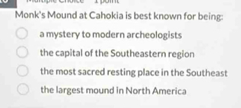 Monk's Mound at Cahokia is best known for being:
a mystery to modern archeologists
the capital of the Southeastern region
the most sacred resting place in the Southeast
the largest mound in North America