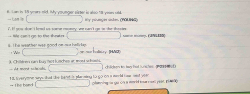 Lan is 18 years old. My younger sister is also 18 years old. 
→ Lan is my younger sister. (YOUNG) 
7. If you don't lend us some money, we can't go to the theater. 
We can't go to the theater some money. (UNLESS) 
8. The weather was good on our holiday. 
We on our holiday. (HAD) 
9. Children can buy hot lunches at most schools. 
→ At most schools, children to buy hot lunches. (POSSIBLE) 
10. Everyone says that the band is planning to go on a world tour next year. 
→+ The band planning to go on a world tour next year. (SAID)