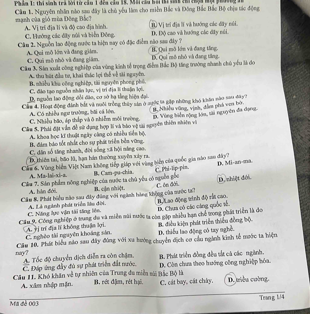 Phân I: thí sinh trả lời từ cầu 1 đên câu 18. Mỗi cầu hỏi thi sinh chỉ chộn một phường mn
Câu 1. Nguyên nhân nào sau đây là chủ yếu làm cho miền Bắc và Đông Bắc Bắc Bộ chịu tác động
mạnh của gió mùa Đông Bắc?
A. Vị trí địa lí và độ cao địa hình. B Vị trí địa lí và hướng các dãy núi.
C. Hướng các dãy núi và biển Đông. D. Độ cao và hướng các dãy núi.
Câu 2. Nguồn lao động nước ta hiện nay có đặc điểm nào sau đây ?
A. Qui mô lớn và đang giảm. B. Qui mô lớn và đang tăng.
C. Qui mô nhỏ và đang giảm. D. Qui mô nhỏ và đang tăng.
Câu 3. Sản xuất công nghiệp của vùng kinh tế trọng điểm Bắc Bộ tăng trưởng nhanh chủ yếu là do
A. thu hút đầu tư, khai thác lợi thế về tài nguyên.
B. nhiều khu công nghiệp, tài nguyên phong phú.
C. đào tạo nguồn nhân lực, vị trí địa lí thuận lợi.
D. nguồn lao động dồi dào, cơ sở hạ tầng hiện đại.
Câu 4. Hoạt động đánh bắt và nuôi trồng thủy sản ở nước ta gặp những khó khăn nào sau đây?
B. Nhiều vũng, vịnh, đầm phá ven bờ.
A. Có nhiều ngư trường, bãi cá lớn.
C. Nhiều bão, áp thấp và ô nhiễm môi trường. D. Vùng biển rộng lớn, tài nguyên đa dạng.
Câu 5. Phải đặt vấn đề sử dụng hợp lí và bảo vệ tài nguyên thiên nhiên vì
A. khoa học kĩ thuật ngày càng có nhiều tiến bộ.
B. đảm bảo tốt nhất cho sự phát triển bền vững.
C. dân số tăng nhanh, đời sống xã hội nâng cao.
D. thiên tai, bão lũ, hạn hán thường xuyên xảy ra.
Câu 6. Vùng biển Việt Nam không tiếp giáp với vùng biển của quốc gia nào sau đây?
A. Ma-lai-xi-a. B. Cam-pu-chia. C. Phi-lip-pin. D. Mi-an-ma.
Câu 7. Sản phẩm nông nghiệp của nước ta chủ yếu có nguồn gốc
A. hàn đới. B. cận nhiệt. C. ôn đới. D. nhiệt đới.
Câu 8. Phát biểu nào sau đây đúng với ngành hàng khộng của nước ta?
Bộ Lao động trình độ rất cao.
A. Là ngành phát triển lâu đời.
D. Chưa có các cảng quốc tế.
C. Năng lực vận tải tăng lên.
Câu 9. Công nghiệp ở trung du và miền núi nước ta còn gặp nhiều hạn chế trong phát triển là do
A. yị trí địa lí không thuận lợi. B. điều kiện phát triển thiếu đồng bộ.
C. nghèo tài nguyên khoáng sản. D. thiếu lao động có tay nghề.
Câu 10. Phát biểu nào sau đây đúng với xu hướng chuyển dịch cơ cầu ngành kinh tế nước ta hiện
nay?
A. Tốc độ chuyển dịch diễn ra còn chậm. B. Phát triển đồng đều tất cả các ngành.
C. Đáp ứng đầy đủ sự phát triển đất nước. D. Còn chưa theo hướng công nghiệp hóa.
Câu 11. Khó khăn về tự nhiên của Trung du miền núi Bắc Bộ là
A. xâm nhập mặn. B. rét đậm, rét hại. C. cát bay, cát chảy. D. triều cường.
Trang 1/4
Mã đề 003