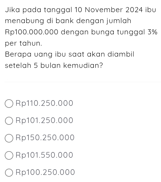 Jika pada tanggal 10 November 2024 ibu
menabung di bank dengan jumlah
Rp100.000.000 dengan bunga tunggal 3%
per tahun.
Berapa uang ibu saat akan diambil
setelah 5 bulan kemudian?
Rp110.250.000
Rp101.250.000
Rp150.250.000
Rp101.550.000
Rp100.250.000