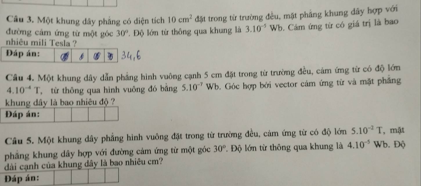 Một khung dây phẳng có diện tích 10cm^2 đặt trong từ trường đều, mặt phẳng khung dây hợp với 
đường cảm ứng từ một góc 30° Độ lớn từ thông qua khung là 3.10^(-5)Wb. Cảm ứng từ có giá trị là bao 
nhiêu mili Tesla ? 
Đáp án: 
7 
Câu 4. Một khung dây dẫn phẳng hình vuông cạnh 5 cm đặt trong từ trường đều, cảm ứng từ có độ lớn
4.10^(-4)T từ thông qua hình vuông đó bằng 5.10^(-7) a /k b. Góc hợp bởi vector cảm ứng từ và mặt phẳng 
khung dây là bao nhiêu độ ? 
Đáp án: 
Câu 5. Một khung dây phẳng hình vuông đặt trong từ trường đều, cảm ứng từ có độ lớn 5.10^(-2)T , mặt 
phẳng khung dây hợp với đường cảm ứng từ một góc 30°. Độ lớn từ thông qua khung là 4.10^(-5) Wb. Độ 
dài cạnh của khung dây là bao nhiêu cm? 
Đáp án: