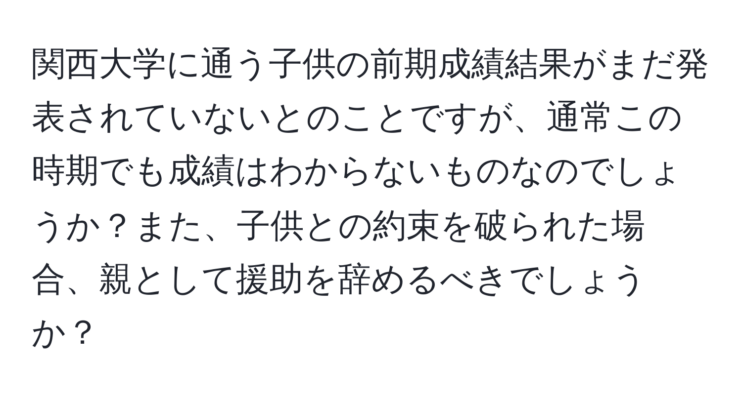 関西大学に通う子供の前期成績結果がまだ発表されていないとのことですが、通常この時期でも成績はわからないものなのでしょうか？また、子供との約束を破られた場合、親として援助を辞めるべきでしょうか？