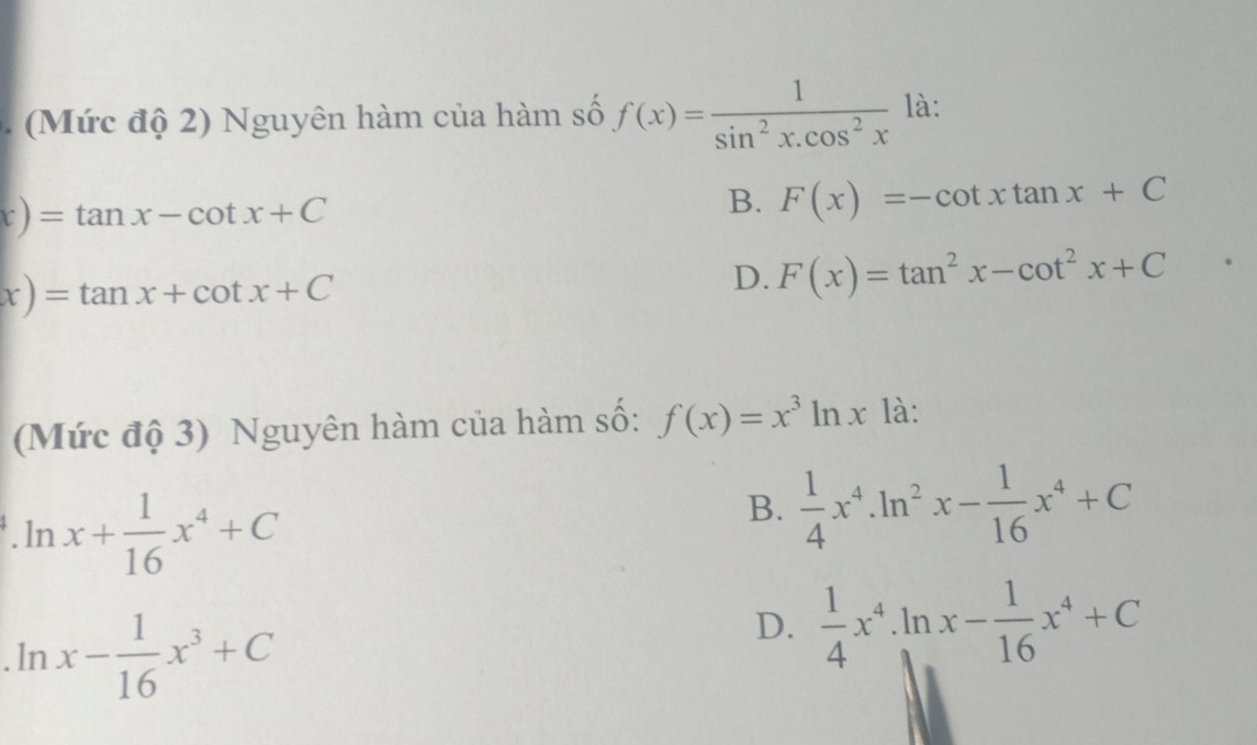 Mức độ 2) Nguyên hàm của hàm số f(x)= 1/sin^2x.cos^2x  là:
x)=tan x-cot x+C
B. F(x)=-cot xtan x+C
x)=tan x+cot x+C
D. F(x)=tan^2x-cot^2x+C
(Mức độ 3) Nguyên hàm của hàm số: f(x)=x^3ln x là:
.ln x+ 1/16 x^4+C
B.  1/4 x^4· ln^2x- 1/16 x^4+C. lr _2 x- 1/16 x^3+C
D.  1/4 x^4· ln x- 1/16 x^4+C