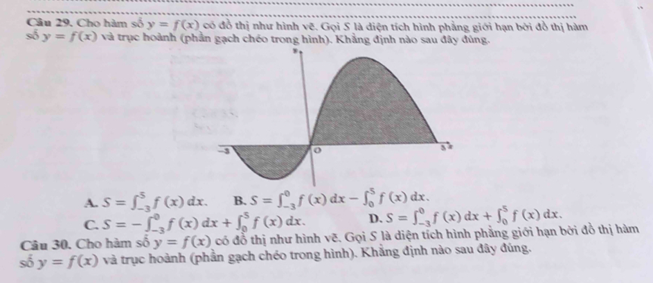 Cho hàm số y=f(x) có đồ thị như hình vẽ. Gọi S là diện tích hình phẳng giới hạn bởi đồ thị hàm
số y=f(x) và trục hoành (phần gạch chéo trong hình). Khẳng định nào sau đây đúng.
A. S=∈t _(-3)^5f(x)dx. B. S=∈t _(-3)^0f(x)dx-∈t _0^5f(x)dx.
C. S=-∈t _(-3)^0f(x)dx+∈t _0^5f(x)dx. D. S=∈t _(-3)^0f(x)dx+∈t _0^5f(x)dx. 
Câu 30. Cho hàm số y=f(x) có đỗ thị như hình vẽ. Gọi S là diện tích hình phẳng giới hạn bởi đồ thị hàm
số y=f(x) và trục hoành (phần gạch chéo trong hình). Khẳng định nào sau đây đúng.