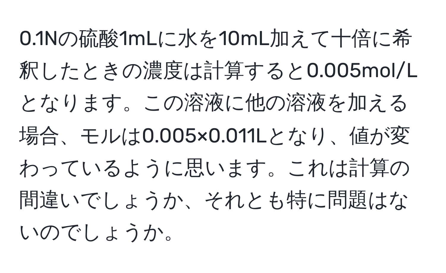 0.1Nの硫酸1mLに水を10mL加えて十倍に希釈したときの濃度は計算すると0.005mol/Lとなります。この溶液に他の溶液を加える場合、モルは0.005×0.011Lとなり、値が変わっているように思います。これは計算の間違いでしょうか、それとも特に問題はないのでしょうか。