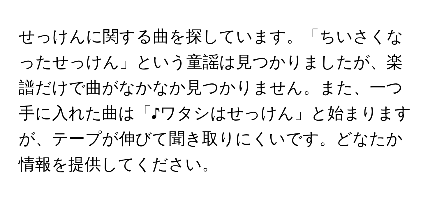 せっけんに関する曲を探しています。「ちいさくなったせっけん」という童謡は見つかりましたが、楽譜だけで曲がなかなか見つかりません。また、一つ手に入れた曲は「♪ワタシはせっけん」と始まりますが、テープが伸びて聞き取りにくいです。どなたか情報を提供してください。