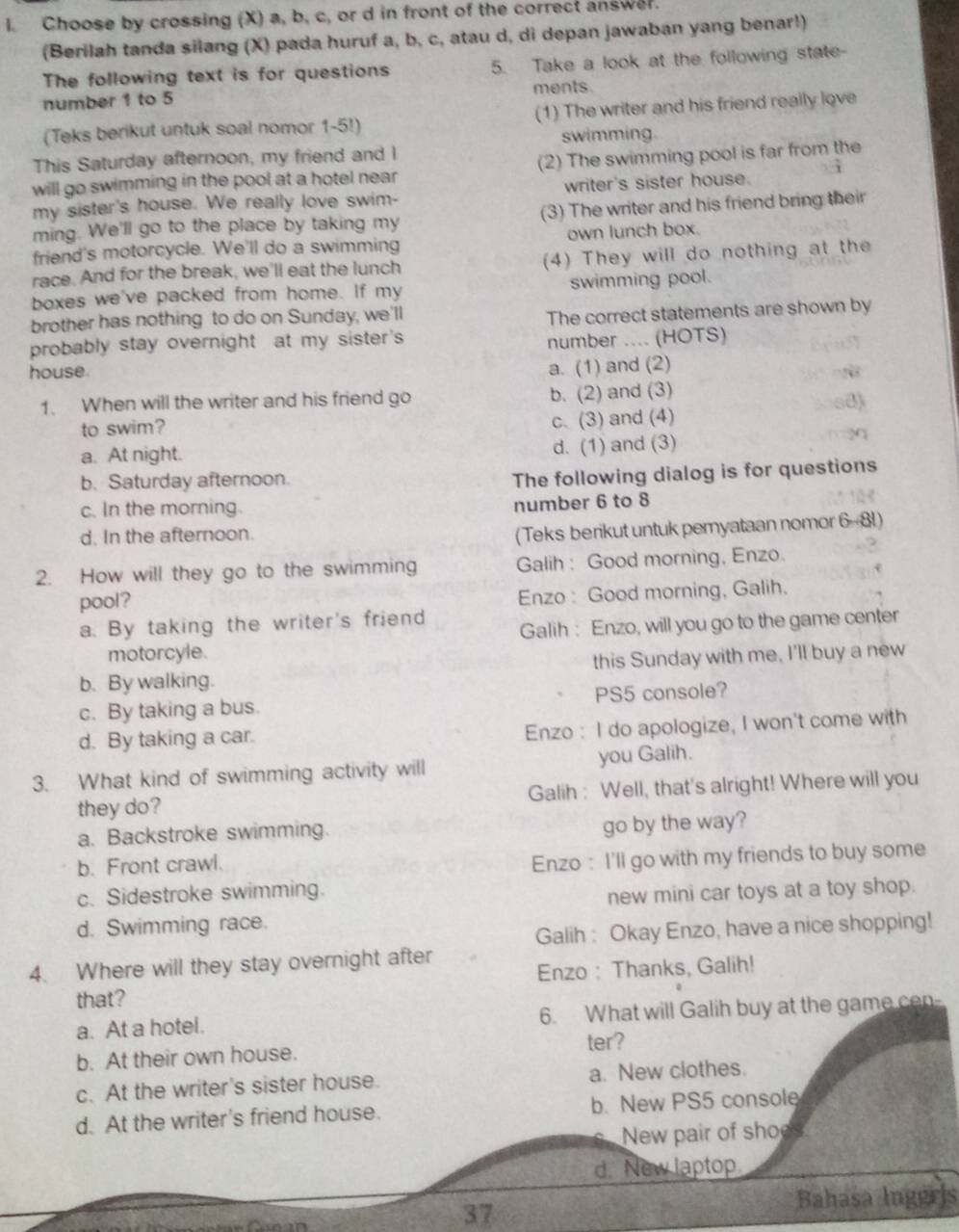 Choose by crossing (X) a, b, c, or d in front of the correct answer.
(Berilah tanda silang (X) pada huruf a, b, c, atau d, di depan jawaban yang benar!)
The following text is for questions 5. Take a look at the following state-
number 1 to 5 ments.
(Teks berikut untuk soal nomor 1-5!) (1) The writer and his friend really love
swimming.
This Saturday afternoon, my friend and I
will go swimming in the pool at a hotel near (2) The swimming pool is far from the
my sister's house. We really love swim- writer's sister house.
ming. We'll go to the place by taking my (3) The writer and his friend bring their
friend's motorcycle. We'll do a swimming own lunch box.
race. And for the break, we'll eat the lunch (4) They will do nothing at the
boxes we've packed from home. If my swimming pool.
brother has nothing to do on Sunday, we'll
The correct statements are shown by
probably stay overnight at my sister's
number ... (HOTS)
house
a. (1) and (2)
1. When will the writer and his friend go b. (2) and (3)
to swim? c. (3) and (4)
a. At night. d. (1) and (3)
b. Saturday afternoon.
The following dialog is for questions
c. In the morning.
number 6 to 8
d. In the afternoon.
(Teks berikut untuk pemyataan nomor 6-81)
2. How will they go to the swimming Galih: Good morning, Enzo.
pool?
Enzo: Good morning, Galih.
a. By taking the writer's friend Galih: Enzo, will you go to the game center
motorcyle.
b. By walking. this Sunday with me, I'll buy a new
c. By taking a bus. PS5 console?
d. By taking a car.
Enzo : I do apologize, I won't come with
3. What kind of swimming activity will you Galih.
they do? Galih : Well, that's alright! Where will you
a. Backstroke swimming.
go by the way?
b. Front crawl.
Enzo : I'll go with my friends to buy some
c. Sidestroke swimming.
new mini car toys at a toy shop.
d. Swimming race.
Galih : Okay Enzo, have a nice shopping!
4. Where will they stay overnight after
Enzo : Thanks, Galih!
that?
a. At a hotel. 6. What will Galih buy at the game cen-
ter?
b. At their own house.
c. At the writer's sister house. a. New clothes.
d. At the writer's friend house. b. New PS5 console
New pair of shoes
d. New laptop
Bahasa Ingeris
37