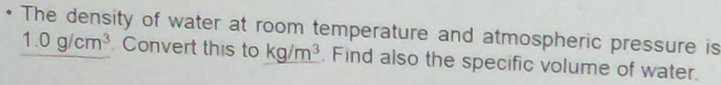 The density of water at room temperature and atmospheric pressure is
1.0g/cm^3 Convert this to kg/m^3 , Find also the specific volume of water.