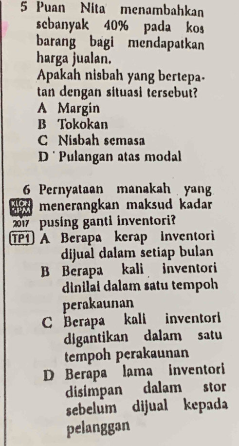 Puan Nita menambahkan
sebanyak 40% pada kos
barang bagi mendapatkan
harga jualan.
Apakah nisbah yang bertepa.
tan dengan situasi tersebut?
A Margin
B Tokokan
C Nisbah semasa
D Pulangan atas modal
6 Pernyataan manakah yan
menerangkan maksud kadar 
2017 pusing ganti inventori?
TP1) A Berapa kerap Inventori
dijual dalam setiap bulan
B Berapa kali inventori
dinilai dalam satu tempoh
perakaunan
C Berapa kali inventori
digantikan dalam satu
tempoh perakaunan
D Berapa lama inventori
disimpan dalam stor
sebelum dijual kepada
pelanggan