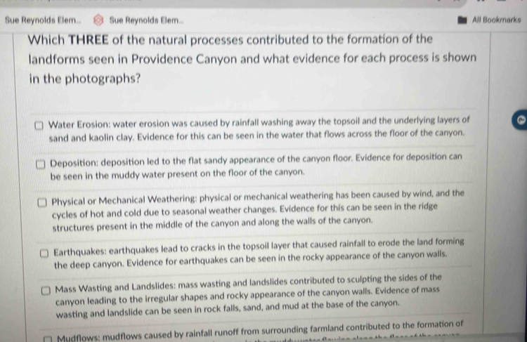 Sue Reynolds Elem... Sue Reynolds Elem... All Bookmarks
Which THREE of the natural processes contributed to the formation of the
landforms seen in Providence Canyon and what evidence for each process is shown
in the photographs?
Water Erosion: water erosion was caused by rainfall washing away the topsoil and the underlying layers of
sand and kaolin clay. Evidence for this can be seen in the water that flows across the floor of the canyon.
Deposition: deposition led to the flat sandy appearance of the canyon floor. Evidence for deposition can
be seen in the muddy water present on the floor of the canyon.
Physical or Mechanical Weathering: physical or mechanical weathering has been caused by wind, and the
cycles of hot and cold due to seasonal weather changes. Evidence for this can be seen in the ridge
structures present in the middle of the canyon and along the walls of the canyon.
Earthquakes: earthquakes lead to cracks in the topsoil layer that caused rainfall to erode the land forming
the deep canyon. Evidence for earthquakes can be seen in the rocky appearance of the canyon walls.
Mass Wasting and Landslides: mass wasting and landslides contributed to sculpting the sides of the
canyon leading to the irregular shapes and rocky appearance of the canyon walls. Evidence of mass
wasting and landslide can be seen in rock falls, sand, and mud at the base of the canyon.
Mudflows: mudflows caused by rainfall runoff from surrounding farmland contributed to the formation of