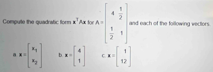 Compute the quadratic form x^TAx for A=beginbmatrix 4& 1/2   1/2 &1endbmatrix and each of the following vectors.
a. x=beginbmatrix x_1 x_2endbmatrix b. x=beginbmatrix 4 1endbmatrix C x=beginbmatrix 1 12endbmatrix