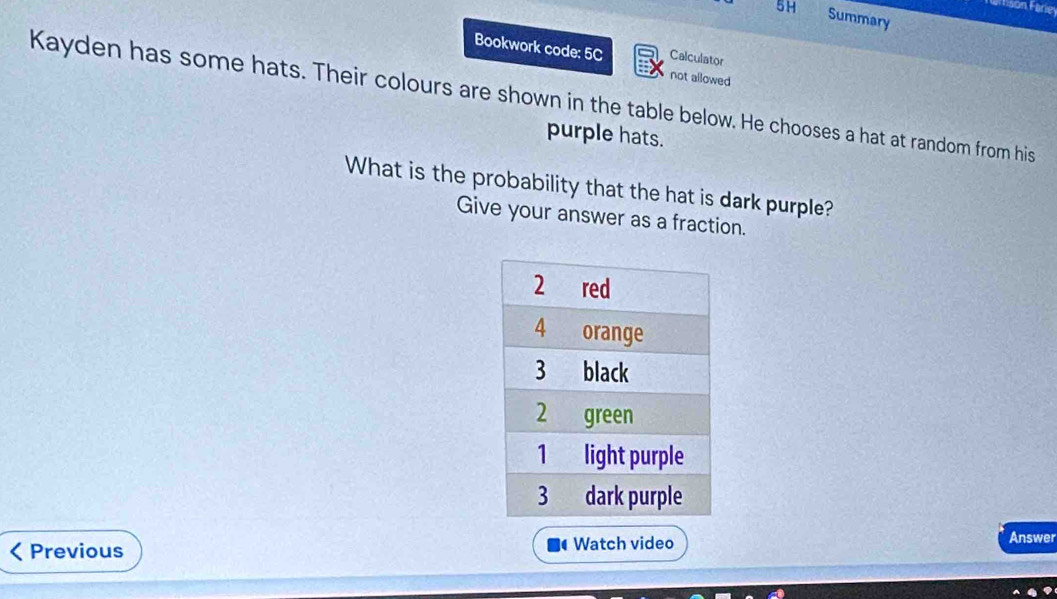 rson Farie 
5H Summary 
Bookwork code: 5C Calculator 
not allowed 
Kayden has some hats. Their colours are shown in the table below. He chooses a hat at random from his 
purple hats. 
What is the probability that the hat is dark purple? 
Give your answer as a fraction. 
Previous Watch video Answer