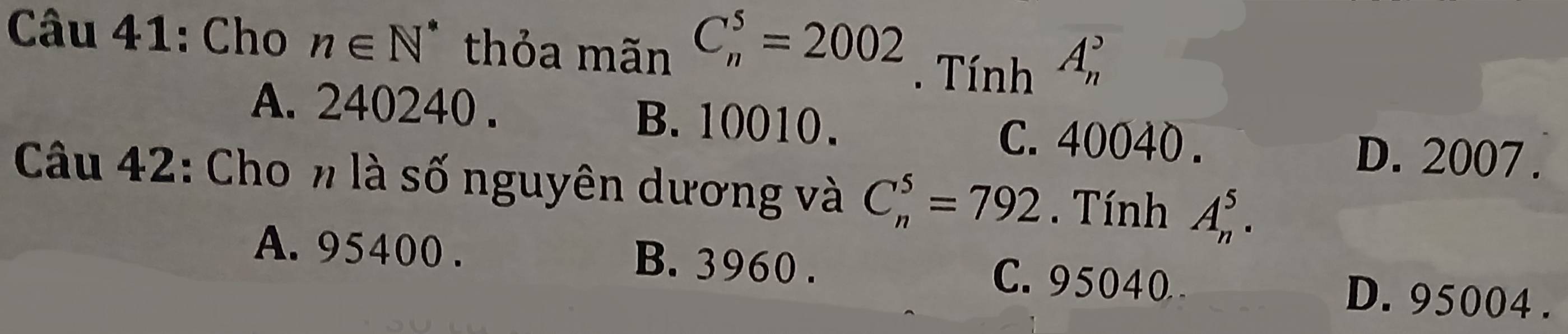 Cho n∈ N^* thỏa mãn C_n^5=2002. Tính A_n^2
A. 240240. B. 10010. C. 40040.
D. 2007.
Câu 42: Cho n là số nguyên dương và C_n^5=792. Tính A_n^5.
A. 95400. B. 3960. C. 95040 D. 95004.