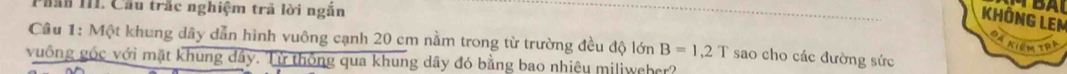 Phân III. Cầu trấc nghiệm trả lời ngăn 
KHÔNG LEM 
Câu 1: Một khung dây dẫn hình vuông cạnh 20 cm nằm trong từ trường đều độ lớn B=1,2T sao cho các đường sức 
đã Kiêm tra 
vuống góc với mặt khung đây. Từ thông qua khung dây đó bằng bao nhiêu miliweher?