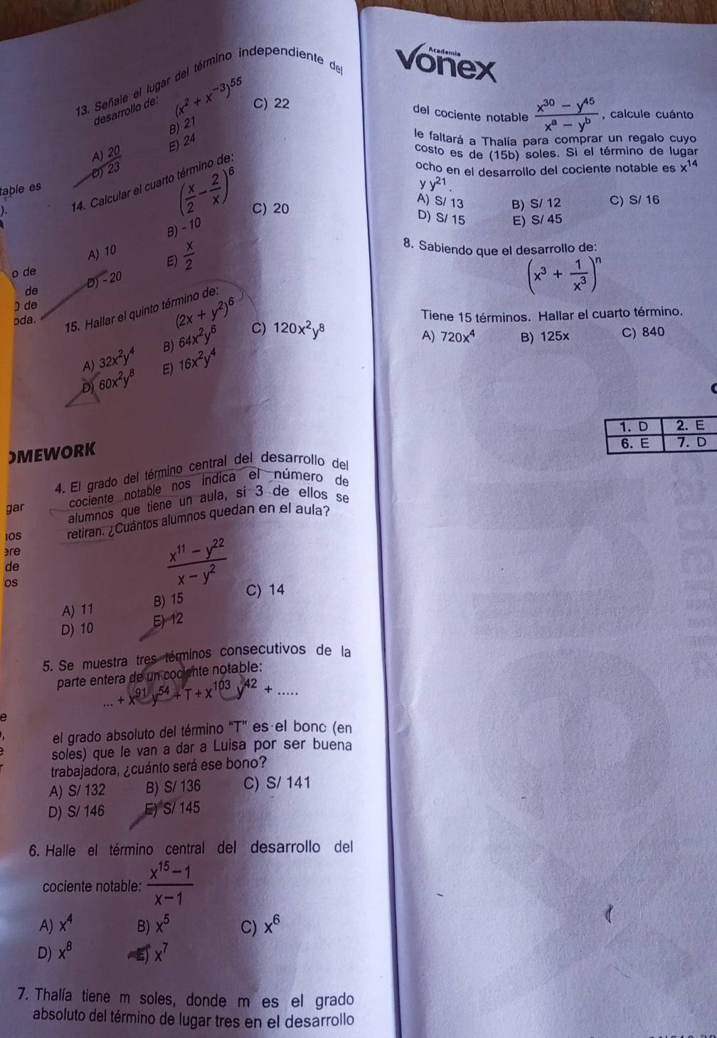 Señale el lugar del término independiente de vonex
desarrollo de (x^2+x^(-3))^55 C) 22
del cociente notable  (x^(30)-y^(45))/x^a-y^b  , calcule cuánto
B) 21
table es beginarrayr A)20 -0encloselongdiv 23endarray
E) 24
le faltará a Thalía para comprar un regalo cuyo
costo es de (15b) soles. Si el término de lugar
14. Calcular el cuar
( x/2 - 2/x )^6
ocho en el desarrollo del cociente notable es x^(14)
y y^(21).
). C) 20
A) S/ 13 B) S/ 12 C) S/ 16
B) - 10
D) S/ 15 E) S/ 45
o de A) 10
E)  x/2 
8. Sabiendo que el desarrollo de:
de D) - 20
(x^3+ 1/x^3 )^n
) de
pda.
(2x+y^2)^6
15. Hallar el quinto término de
Tiene 15 términos. Hallar el cuarto término.
A) 720x^4 B) 125x
B) 64x^2y^6 C) 120x^2y^8 C) 840
A) 32x^2y^4 E) 16x^2y^4
D 60x^2y^8
)MEWORK
4. El grado del término central del desarrollo del
cociente notable nos indica el número de
alumnos que tiene un aula, si 3 de ellos se
gar
IOS retiran. ¿Cuántos alumnos quedan en el aula?
re
de
os
 (x^(11)-y^(22))/x-y^2 
A) 11 B) 15
C) 14
D) 10 E) 12
5. Se muestra tres términos consecutivos de la
parte entera de un cociente notable:...+x^(91)y^(54)+T+x^1 103y^(42)+ ...
a
el grado absoluto del término “T” es el bonc (en
soles) que le van a dar a Luisa por ser buena
trabajadora, ¿cuánto será ese bono?
A) S/ 132 B) S/ 136 C) S/ 141
D) S/ 146 E) S/ 145
6. Halle el término central del desarrollo del
cociente notable:  (x^(15)-1)/x-1 
A) x^4 B) x^5 C) x^6
D) x^8 E x^7
7. Thalía tiene m soles, donde m es el grado
absoluto del término de lugar tres en el desarrollo