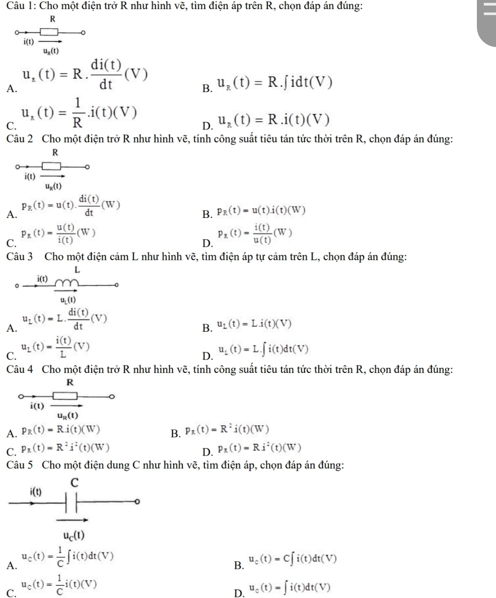 Cho một điện trở R như hình vẽ, tìm điện áp trên R, chọn đáp án đúng:
0frac Rl(1)frac □ u_2(1)^circ 
A. u_x(t)=R. di(t)/dt (V) .∫ idt(V)
B. u_R(t)=R
C. u_x(t)= 1/R .i(t)(V)
D. u_R(t)=R.dot 1(t)(V)
Câu 2 Cho một điện trở R như hình vẽ, tính công suất tiêu tán tức thời trhat enR , chọn đáp án đúng:
A. P_R(t)=u(t). di(t)/dt (W)
B. p_R(t)=u(t).i(t)(W)
C. P_R(t)= u(t)/i(t) (W)
D. P_R(t)= i(t)/u(t) (W)
Câu 3 Cho một điện cảm L như hình vẽ, tìm điện áp tự cảm trên L, chọn đáp án đúng:
frac i(t)frac (t)^L _ 
A. u_L(t)=L. di(t)/dt (V)
B. u_L(t)=Li(t)(V)
C. u_L(t)= i(t)/L (V) u_L(t)=L.∈t i(t)dt(V)
D.
Câu 4 Cho một điện trở R như hình vẽ, tính công suất tiêu tán tức thời trhat enR , chọn đáp án đúng:
A. p_R(t)=R.i(t)(W) p_R(t)=R^2i(t)(W)
B.
C. p_R(t)=R^2i^2(t)(W) p_R(t)=Rj^2(t)(W)
D.
Câu 5 Cho một điện dung C như hình vẽ, tìm điện áp, chọn đáp án đúng:
A. u_c(t)= 1/C ∈t i(t)dt(V)
B. u_c(t)=C∈t i(t)dt(V)
C. u_c(t)= 1/C i(t)(V) u_c(t)=∈t i(t)dt(V)
D.