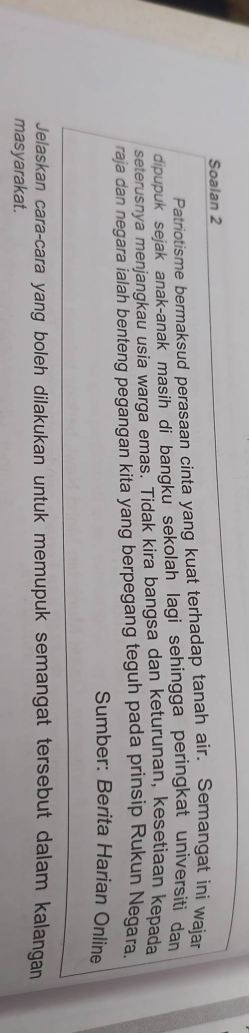 Soalan 2 
Patriotisme bermaksud perasaan cinta yang kuat terhadap tanah air. Semangat ini wajar 
dipupuk sejak anak-anak masih di bangku sekolah lagi sehingga peringkat universiti dan 
seterusnya menjangkau usia warga emas. Tidak kira bangsa dan keturunan, kesetiaan kepada 
raja dan negara ialah benteng pegangan kita yang berpegang teguh pada prinsip Rukun Negara. 
Sumber: Berita Harian Online 
Jelaskan cara-cara yang boleh dilakukan untuk memupuk semangat tersebut dalam kalangan 
masyarakat.