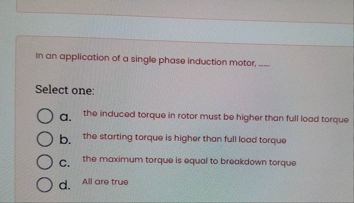 In an application of a single phase induction motor,_
Select one:
a. the induced torque in rotor must be higher than full load torque
b. the starting torque is higher than full load torque
C. the maximum torque is equal to breakdown torque
d. All are true