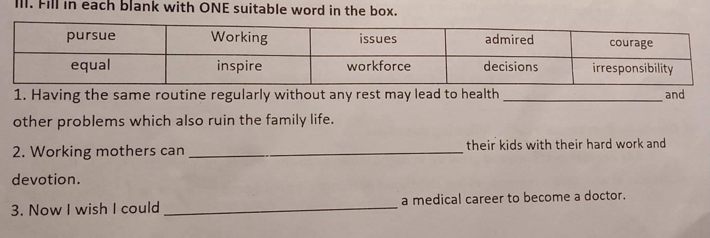 Ill. Fill in each blank with ONE suitable word in the box. 
1. Having the same routine regularly without any rest may lead to health _and 
other problems which also ruin the family life. 
2. Working mothers can _their kids with their hard work and 
devotion. 
3. Now I wish I could _a medical career to become a doctor.