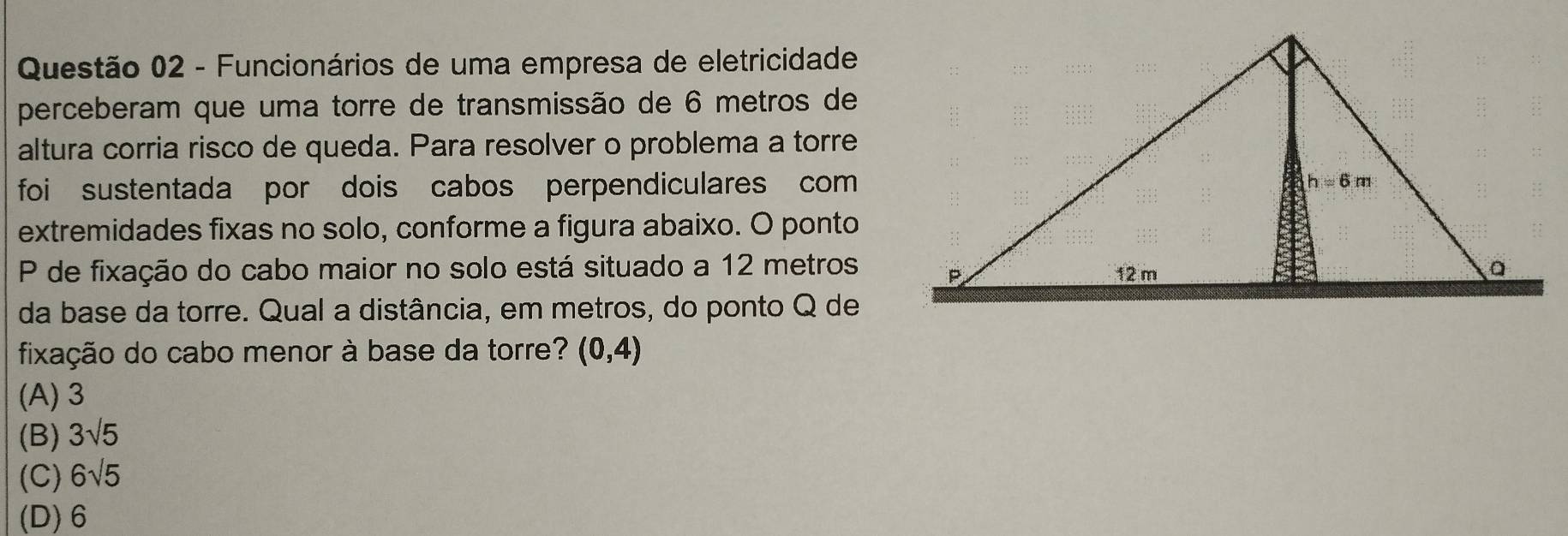 Funcionários de uma empresa de eletricidade
perceberam que uma torre de transmissão de 6 metros de
altura corria risco de queda. Para resolver o problema a torre
foi sustentada por dois cabos perpendiculares com
extremidades fixas no solo, conforme a figura abaixo. O ponto
P de fixação do cabo maior no solo está situado a 12 metros
da base da torre. Qual a distância, em metros, do ponto Q de
fixação do cabo menor à base da torre? (0,4)
(A) 3
(B) 3sqrt(5)
(C) 6sqrt(5)
(D) 6