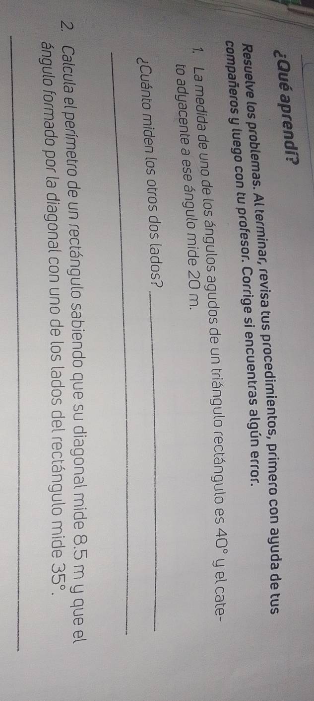 ¿Qué aprendí? 
Resuelve los problemas. Al terminar, revisa tus procedimientos, primero con ayuda de tus 
compañeros y luego con tu profesor. Corrige si encuentras algún error. 
1. La medida de uno de los ángulos agudos de un triángulo rectángulo es 40° y el cate- 
to adyacente a ese ángulo mide 20 m. 
¿Cuánto miden los otros dos lados?_ 
_ 
2. Calcula el perímetro de un rectángulo sabiendo que su diagonal mide 8.5 m y que el 
ángulo formado por la diagonal con uno de los lados del rectángulo mide 35°. 
_