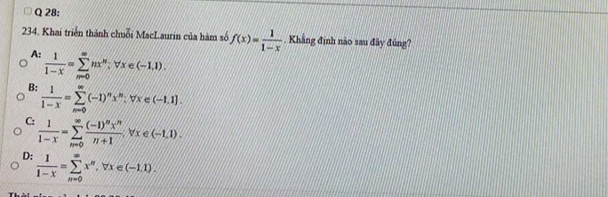 Khai triển thành chuỗi MacLaurin của hàm số f(x)= 1/1-x  Khẳng định nào sau đây đúng?
A:  1/1-x =sumlimits _(m=0)^(∈fty)nx^m, forall x∈ (-1,1).
B:  1/1-x =sumlimits _n^((∈fty)(-1)^n)x^m, forall x∈ (-1,1].
C:  1/1-x =sumlimits _(n=0)^(∈fty)frac (-1)^nx^nn+1forall x∈ (-1,1).
D:  1/1-x =sumlimits _(n=0)^(∈fty)x^n, forall x∈ (-1,1).