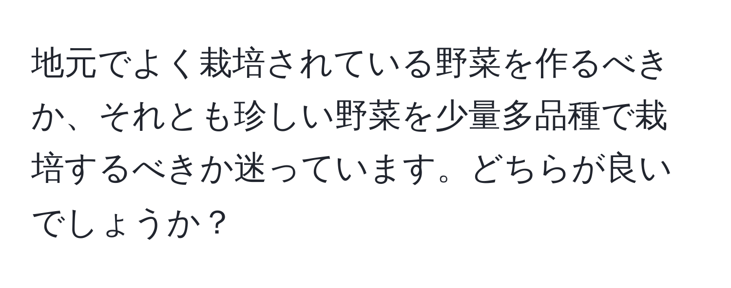 地元でよく栽培されている野菜を作るべきか、それとも珍しい野菜を少量多品種で栽培するべきか迷っています。どちらが良いでしょうか？