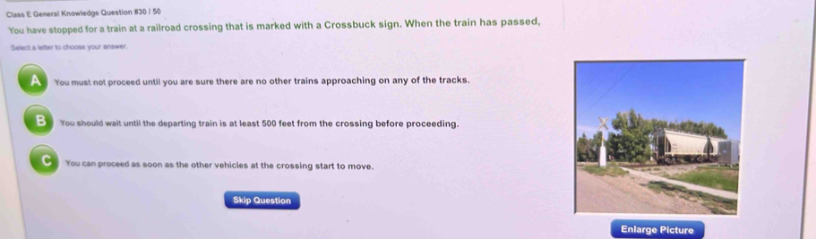 Class E General Knowledge Question #30 / 50
You have stopped for a train at a railroad crossing that is marked with a Crossbuck sign. When the train has passed,
Select a letter to choose your answer.
A You must not proceed until you are sure there are no other trains approaching on any of the tracks.
B You should wait until the departing train is at least 500 feet from the crossing before proceeding.
C You can proceed as soon as the other vehicles at the crossing start to move.
Skip Question
Enlarge Picture