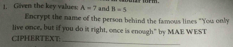 nar form. 
1. Given the key values: A=7 and B=5
Encrypt the name of the person behind the famous lines “You only 
live once, but if you do it right, once is enough” by MAE WEST 
_ 
CIPHERTEXT: