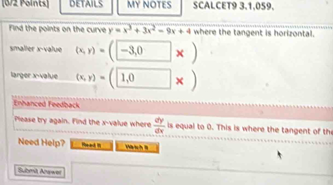 DETAILS MY NOTES SCALCET9 3,1,059. 
Find the points on the curve y=x^3+3x^2-9x+4 where the tangent is horizontal. 
smaller x -value (x,y)=(□ -3,0* )
larger x -value (x,y)=(1,0* )
Enhanced Feedback 
Piease try again. Find the x -value where  dy/dx  is equal to 0. This is where the tangent of the 
Need Help? Read I Watch 1 
Submit Answer