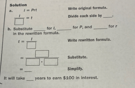 Solution 
a. I=Prt Write original formula.
 l/□  =t
Divide each side by_ 
b. Substitute _for I, _for P, and _for r
in the rewritten formula.
t= I/□  
Write rewritten formula.
= □ /□ · □   Substitute. 
=_ Simplify. 
It will take _ years to earn $100 in interest.