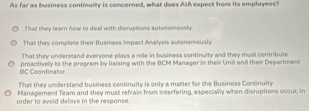 As far as business continuity is concerned, what does AIA expect from its employees?
That they learn how to deal with disruptions autonomously.
That they complete their Business Impact Analysis autonomously.
That they understand everyone plays a role in business continuity and they must contribute
proactively to the program by liaising with the BCM Manager in their Unit and their Department
BC Coordinator.
That they understand business continuity is only a matter for the Business Continuity
Management Team and they must refrain from interfering, especially when disruptions occur, in
order to avoid delays in the response.