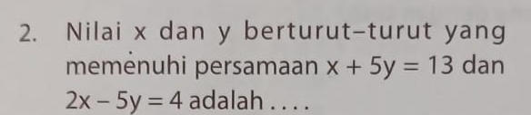 Nilai x dan y berturut-turut yang
memėnuhi persamaan x+5y=13 dan
2x-5y=4 adalah . . . .