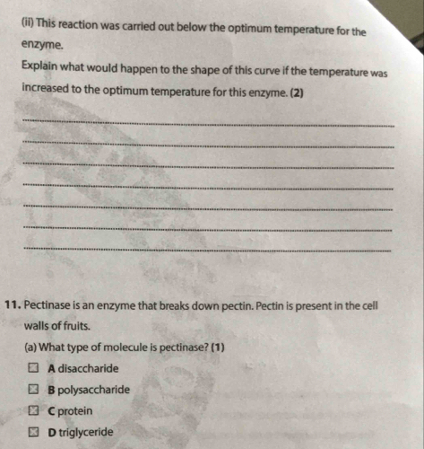 (ii) This reaction was carried out below the optimum temperature for the
enzyme.
Explain what would happen to the shape of this curve if the temperature was
increased to the optimum temperature for this enzyme. (2)
_
_
_
_
_
_
_
11. Pectinase is an enzyme that breaks down pectin. Pectin is present in the cell
walls of fruits.
(a) What type of molecule is pectinase? (1)
A disaccharide
B polysaccharide
C protein
D triglyceride