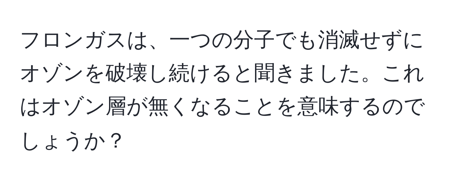 フロンガスは、一つの分子でも消滅せずにオゾンを破壊し続けると聞きました。これはオゾン層が無くなることを意味するのでしょうか？